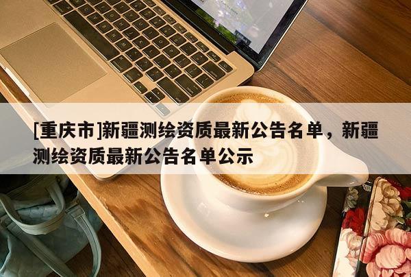 [重庆市]新疆测绘资质最新公告名单，新疆测绘资质最新公告名单公示