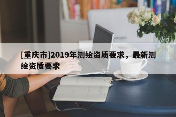 [重庆市]2019年测绘资质要求，最新测绘资质要求
