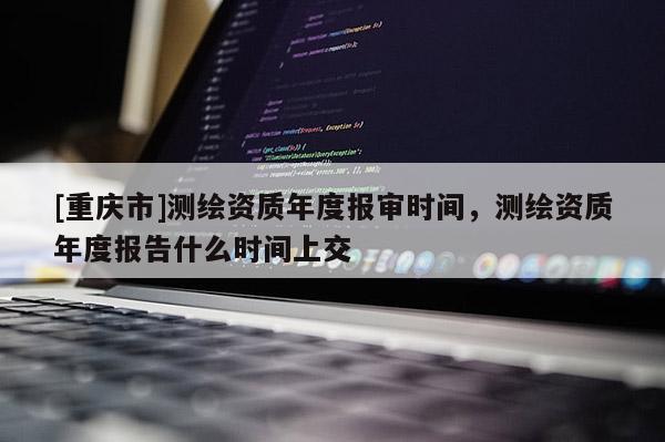 [重庆市]测绘资质年度报审时间，测绘资质年度报告什么时间上交