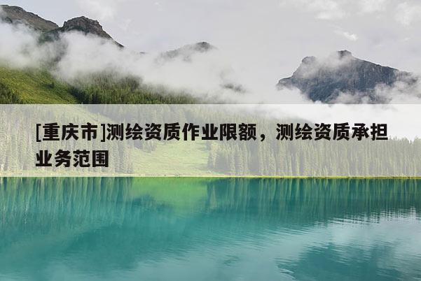 [重庆市]测绘资质作业限额，测绘资质承担业务范围