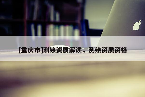 [重庆市]测绘资质解读，测绘资质资格