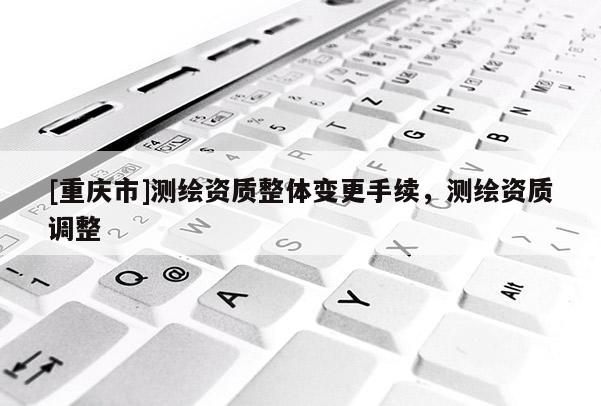 [重庆市]测绘资质整体变更手续，测绘资质调整