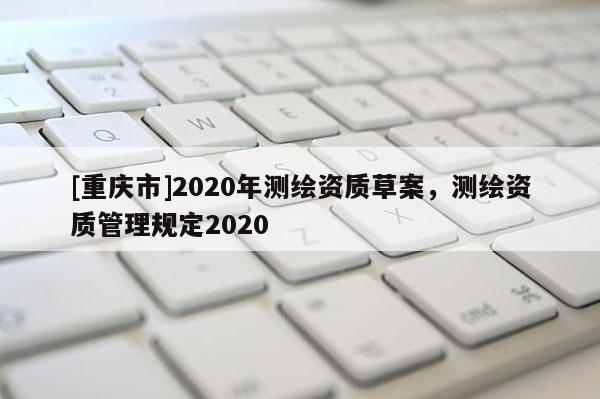 [重庆市]2020年测绘资质草案，测绘资质管理规定2020