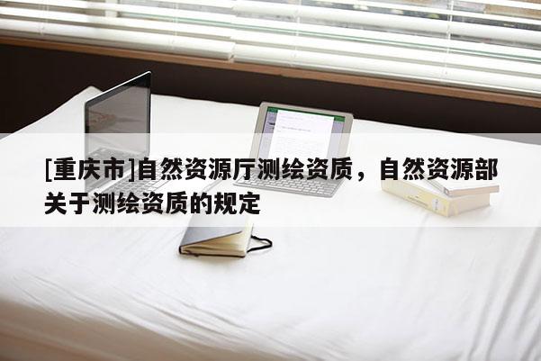 [重庆市]自然资源厅测绘资质，自然资源部关于测绘资质的规定