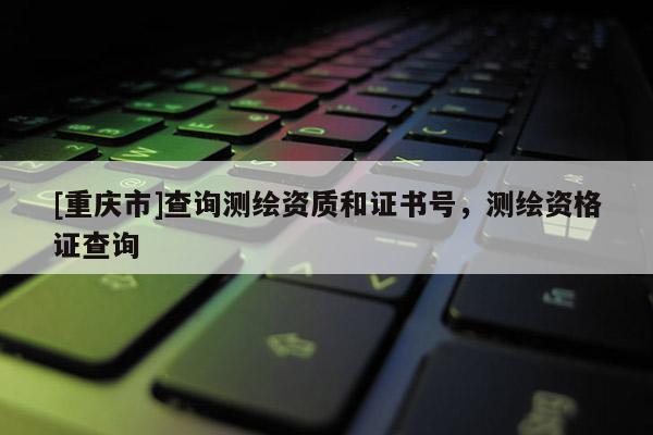 [重庆市]查询测绘资质和证书号，测绘资格证查询