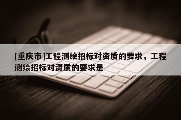 [重庆市]工程测绘招标对资质的要求，工程测绘招标对资质的要求是