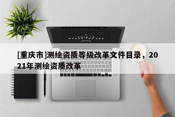 [重庆市]测绘资质等级改革文件目录，2021年测绘资质改革