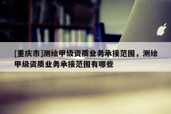 [重庆市]测绘甲级资质业务承接范围，测绘甲级资质业务承接范围有哪些
