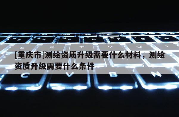 [重庆市]测绘资质升级需要什么材料，测绘资质升级需要什么条件