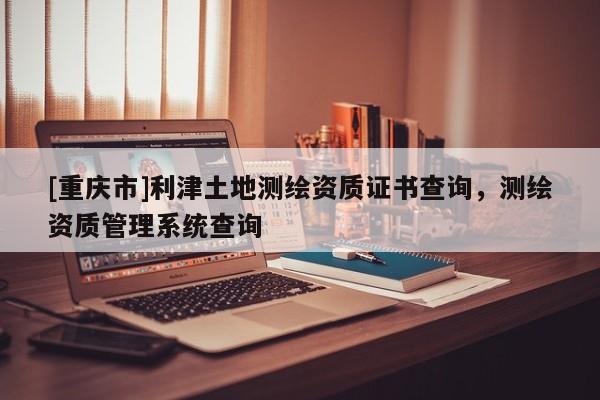 [重庆市]利津土地测绘资质证书查询，测绘资质管理系统查询