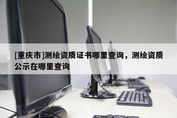 [重庆市]测绘资质证书哪里查询，测绘资质公示在哪里查询