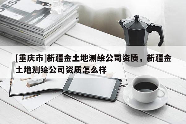 [重庆市]新疆金土地测绘公司资质，新疆金土地测绘公司资质怎么样
