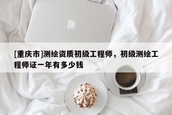[重庆市]测绘资质初级工程师，初级测绘工程师证一年有多少钱