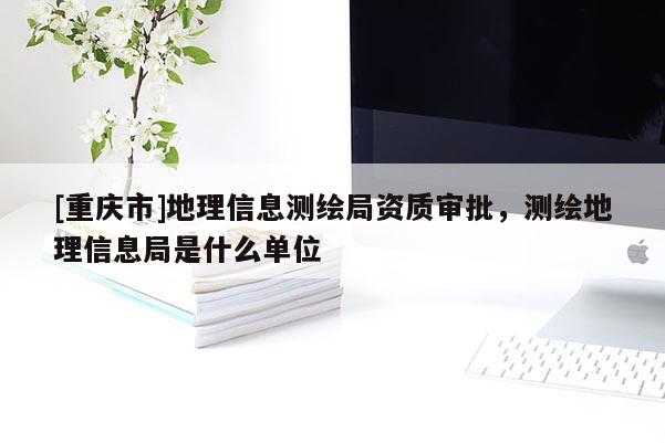 [重庆市]地理信息测绘局资质审批，测绘地理信息局是什么单位