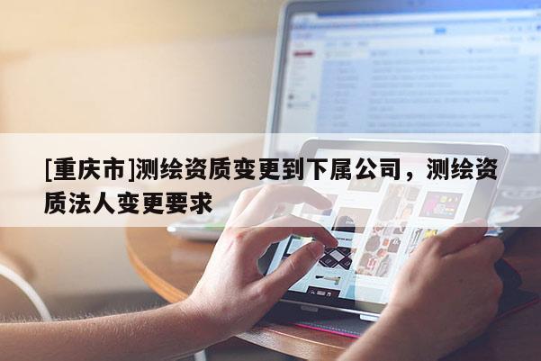 [重庆市]测绘资质变更到下属公司，测绘资质法人变更要求