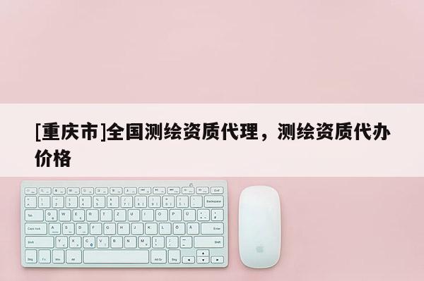 [重庆市]全国测绘资质 *** ，测绘资质代办价格
