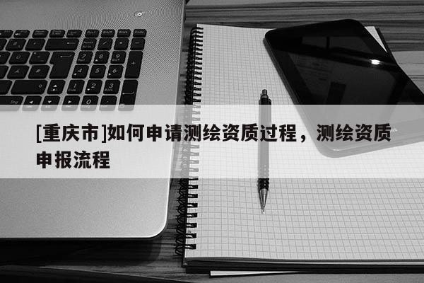 [重庆市]如何申请测绘资质过程，测绘资质申报流程