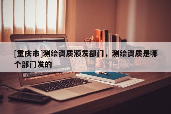 [重庆市]测绘资质颁发部门，测绘资质是哪个部门发的