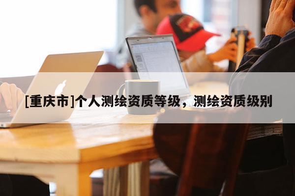 [重庆市]个人测绘资质等级，测绘资质级别