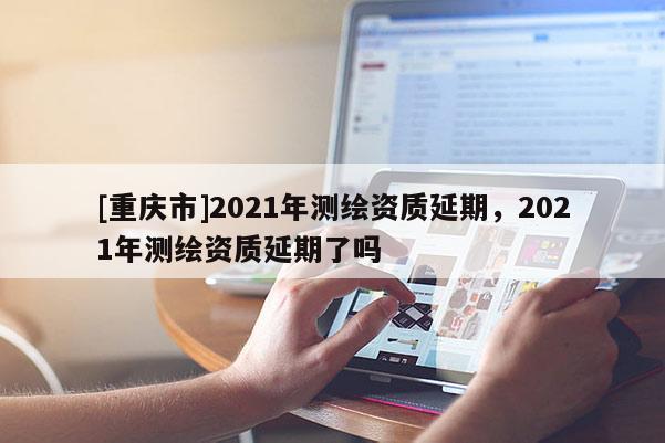 [重庆市]2021年测绘资质延期，2021年测绘资质延期了吗