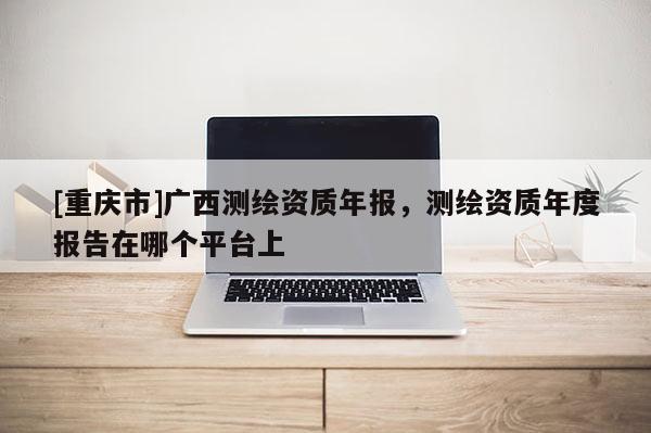 [重庆市]广西测绘资质年报，测绘资质年度报告在哪个平台上