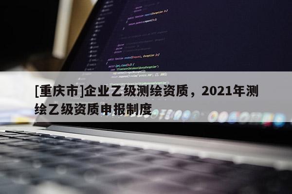 [重庆市]企业乙级测绘资质，2021年测绘乙级资质申报制度