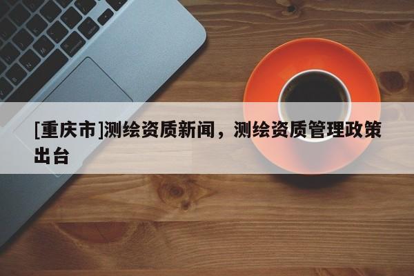 [重庆市]测绘资质新闻，测绘资质管理政策出台