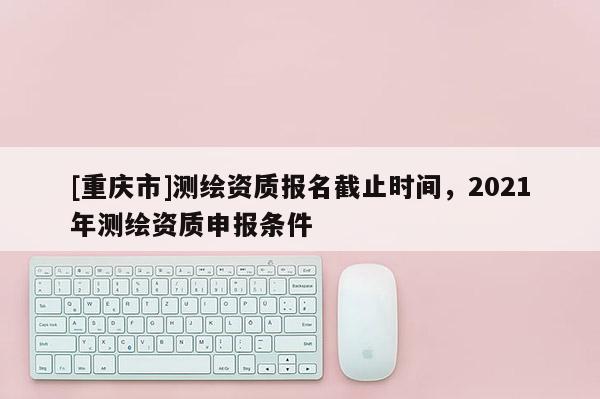 [重庆市]测绘资质报名截止时间，2021年测绘资质申报条件