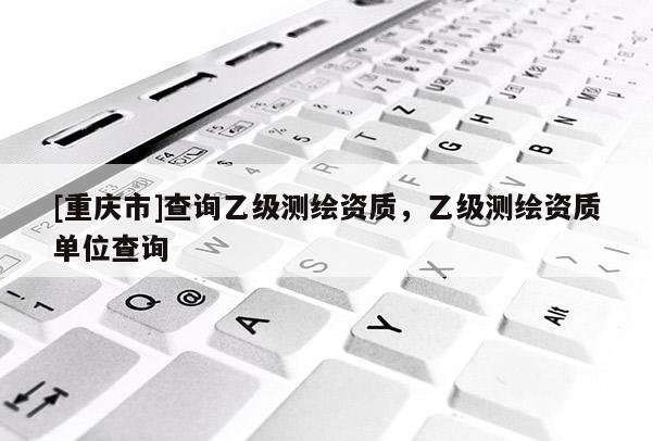 [重庆市]查询乙级测绘资质，乙级测绘资质单位查询