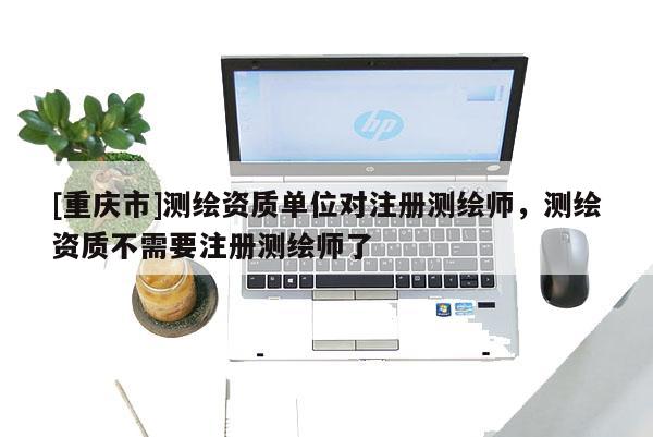 [重庆市]测绘资质单位对注册测绘师，测绘资质不需要注册测绘师了