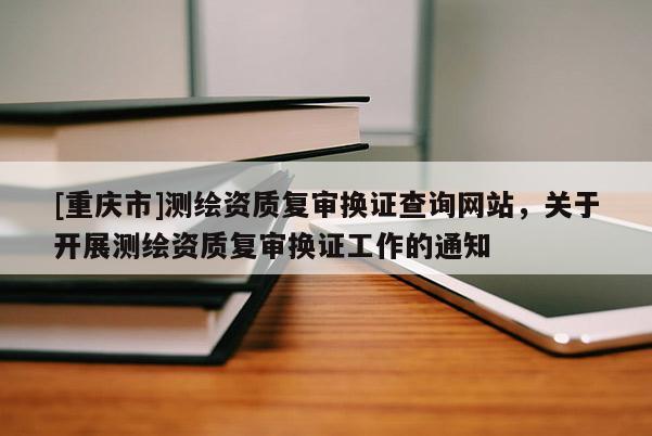 [重庆市]测绘资质复审换证查询网站，关于开展测绘资质复审换证工作的通知