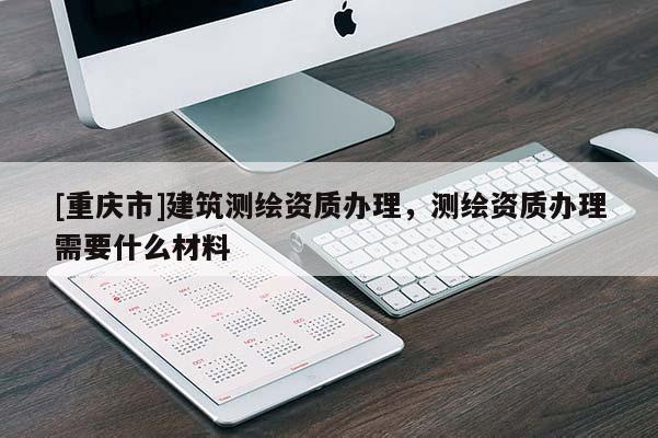 [重庆市]建筑测绘资质办理，测绘资质办理需要什么材料