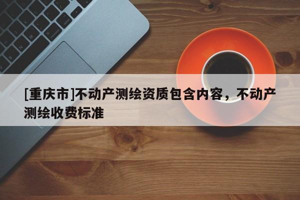 [重庆市]不动产测绘资质包含内容，不动产测绘收费标准