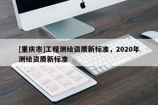 [重庆市]工程测绘资质新标准，2020年测绘资质新标准