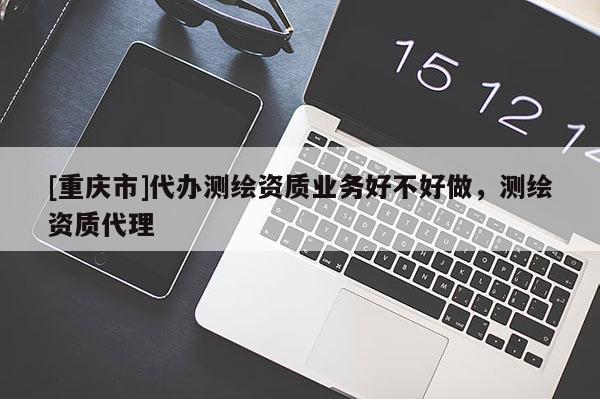 [重庆市]代办测绘资质业务好不好做，测绘资质 *** 