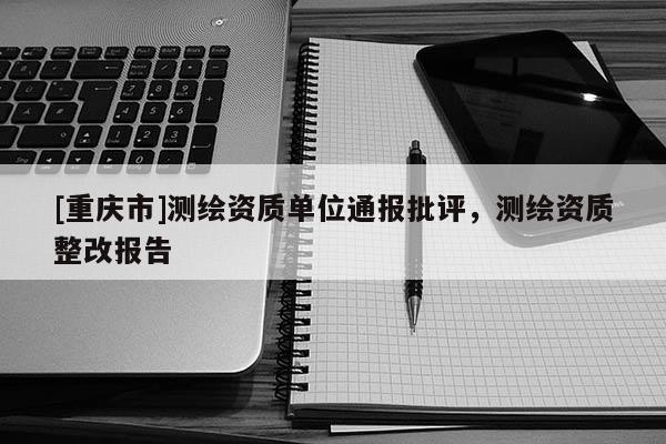 [重庆市]测绘资质单位通报批评，测绘资质整改报告