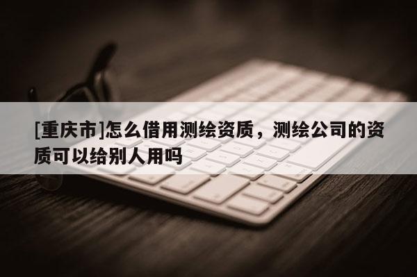 [重庆市]怎么借用测绘资质，测绘公司的资质可以给别人用吗