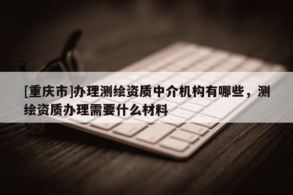 [重庆市]办理测绘资质中介机构有哪些，测绘资质办理需要什么材料