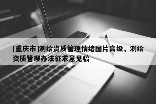 [重庆市]测绘资质管理情绪图片高级，测绘资质管理办法征求意见稿