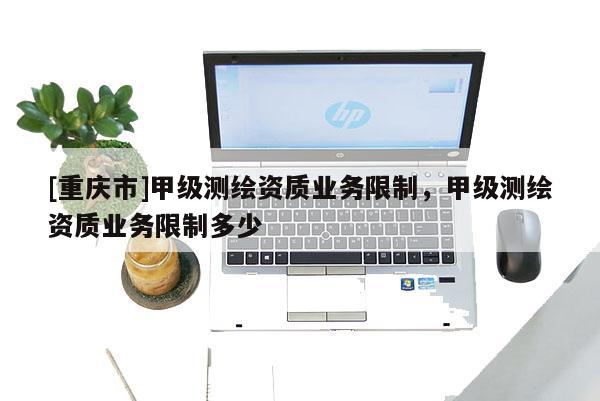 [重庆市]甲级测绘资质业务限制，甲级测绘资质业务限制多少