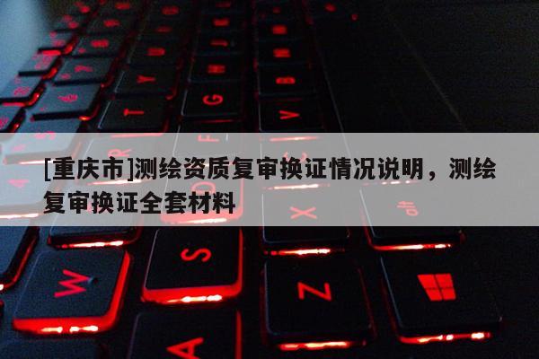 [重庆市]测绘资质复审换证情况说明，测绘复审换证 *** 材料