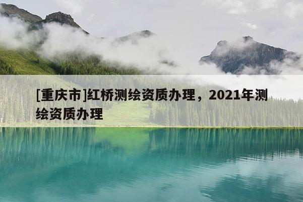 [重庆市]红桥测绘资质办理，2021年测绘资质办理