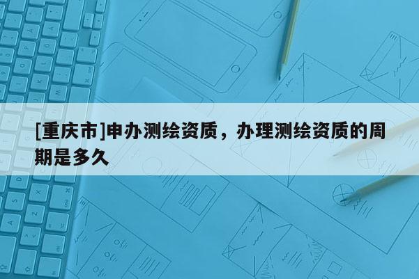 [重庆市]申办测绘资质，办理测绘资质的周期是多久