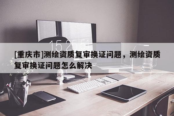[重庆市]测绘资质复审换证问题，测绘资质复审换证问题怎么解决