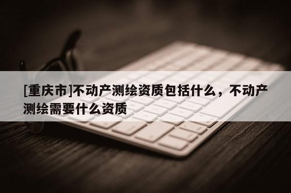 [重庆市]不动产测绘资质包括什么，不动产测绘需要什么资质