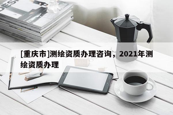 [重庆市]测绘资质办理咨询，2021年测绘资质办理