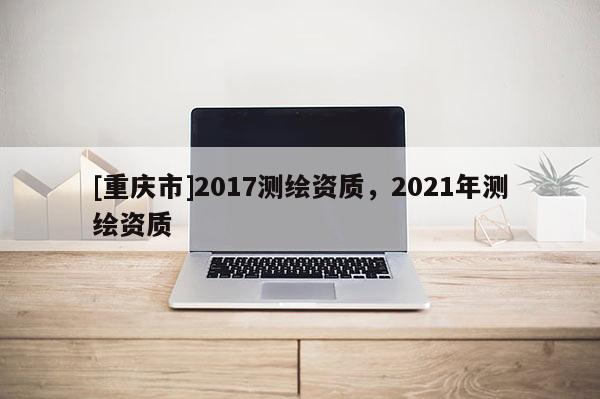 [重庆市]2017测绘资质，2021年测绘资质