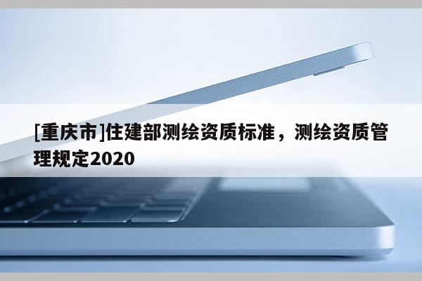 [重庆市]住建部测绘资质标准，测绘资质管理规定2020