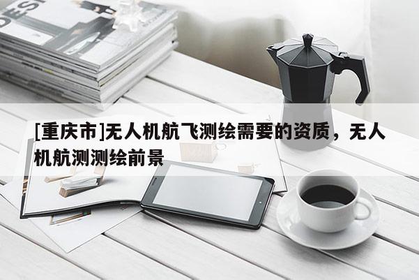 [重庆市]无人机航飞测绘需要的资质，无人机航测测绘前景