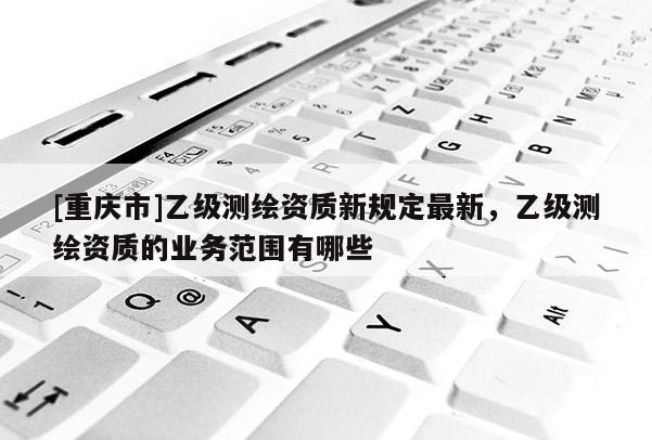 [重庆市]乙级测绘资质新规定最新，乙级测绘资质的业务范围有哪些